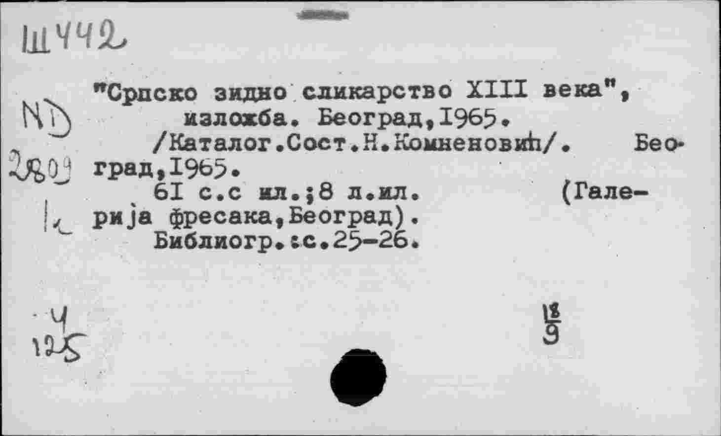 ﻿ІЯ'/Ч'Ь
ЛИЖ.
"Српско зидно сликарство XIII века", bVn излохба. Београд,1965.
'	/Каталог. Сост.Н.КомненовиЬ/.	Бео-
град, 1965.
61 с.с ил.;8 л.ил.	(Гале-
L ри]а фресака,Београд).
Библиогр.te.25-26.
§